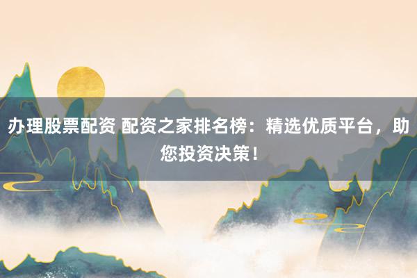 办理股票配资 配资之家排名榜：精选优质平台，助您投资决策！