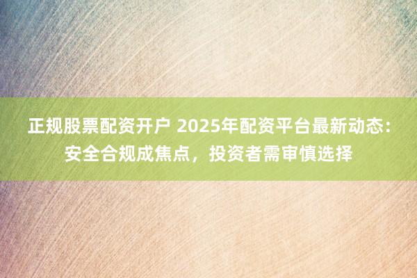 正规股票配资开户 2025年配资平台最新动态：安全合规成焦点，投资者需审慎选择