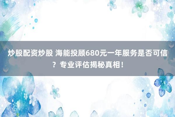 炒股配资炒股 海能投顾680元一年服务是否可信？专业评估揭秘真相！