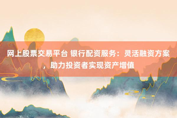 网上股票交易平台 银行配资服务：灵活融资方案，助力投资者实现资产增值