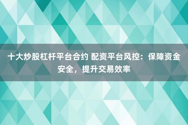 十大炒股杠杆平台合约 配资平台风控：保障资金安全，提升交易效率