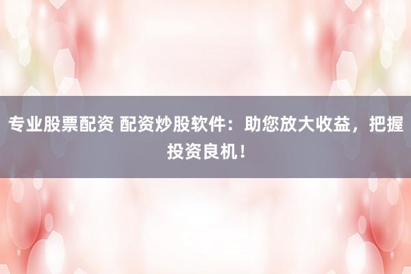 专业股票配资 配资炒股软件：助您放大收益，把握投资良机！