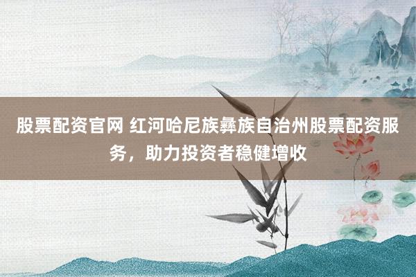 股票配资官网 红河哈尼族彝族自治州股票配资服务，助力投资者稳健增收