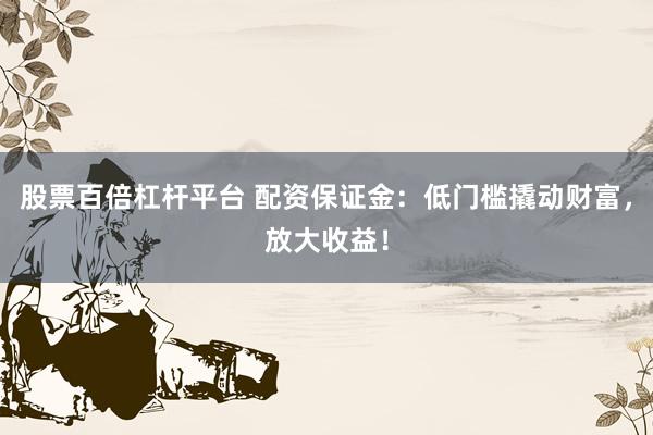 股票百倍杠杆平台 配资保证金：低门槛撬动财富，放大收益！