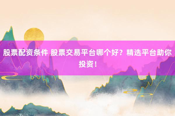 股票配资条件 股票交易平台哪个好？精选平台助你投资！