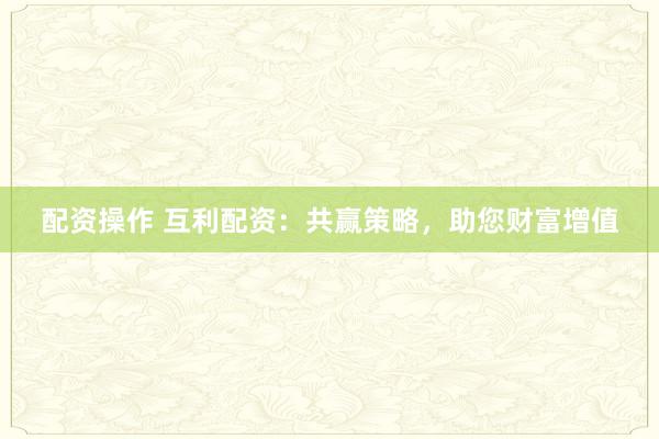 配资操作 互利配资：共赢策略，助您财富增值