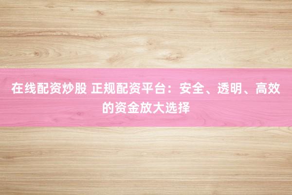 在线配资炒股 正规配资平台：安全、透明、高效的资金放大选择