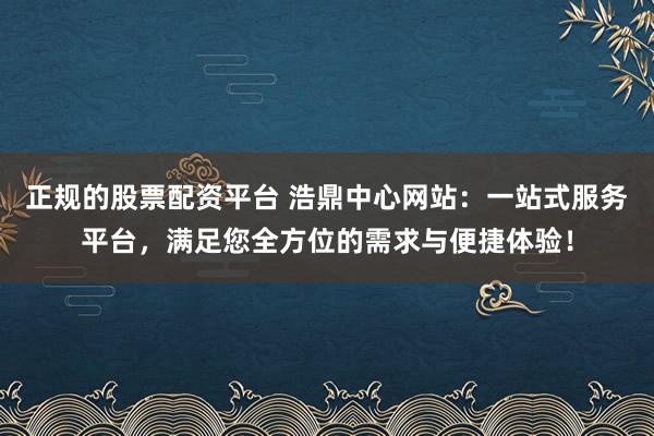 正规的股票配资平台 浩鼎中心网站：一站式服务平台，满足您全方位的需求与便捷体验！