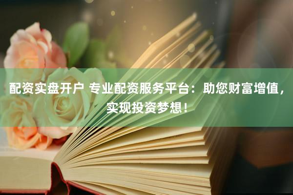配资实盘开户 专业配资服务平台：助您财富增值，实现投资梦想！