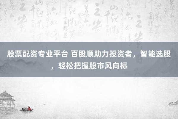 股票配资专业平台 百股顺助力投资者，智能选股，轻松把握股市风向标