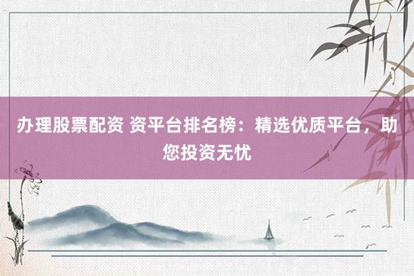 办理股票配资 资平台排名榜：精选优质平台，助您投资无忧