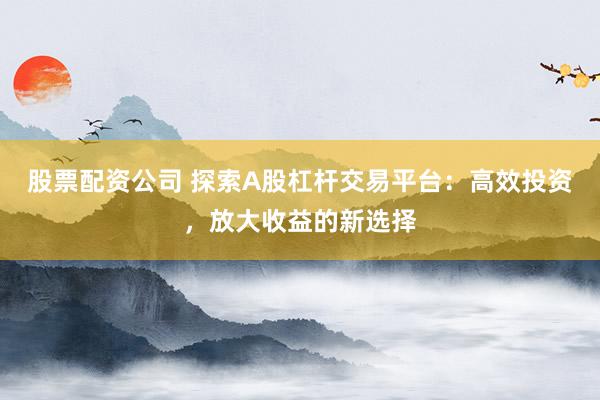 股票配资公司 探索A股杠杆交易平台：高效投资，放大收益的新选择