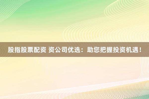 股指股票配资 资公司优选：助您把握投资机遇！