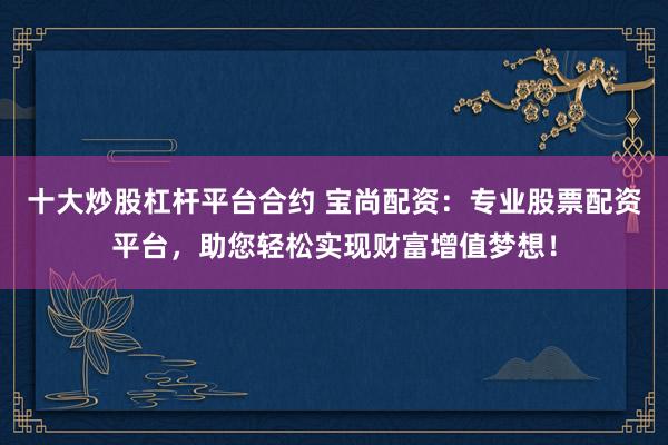 十大炒股杠杆平台合约 宝尚配资：专业股票配资平台，助您轻松实现财富增值梦想！