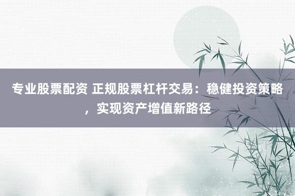 专业股票配资 正规股票杠杆交易：稳健投资策略，实现资产增值新路径