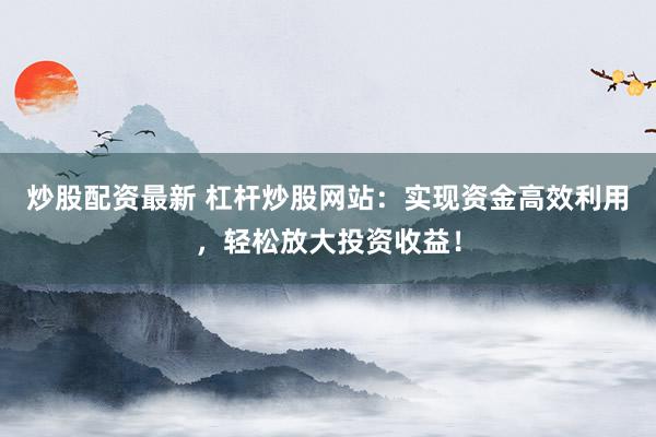 炒股配资最新 杠杆炒股网站：实现资金高效利用，轻松放大投资收益！