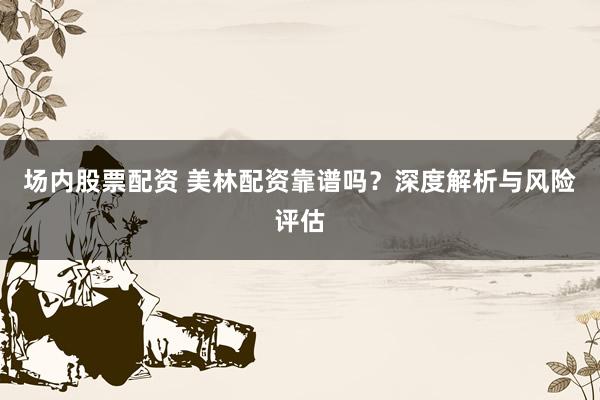 场内股票配资 美林配资靠谱吗？深度解析与风险评估