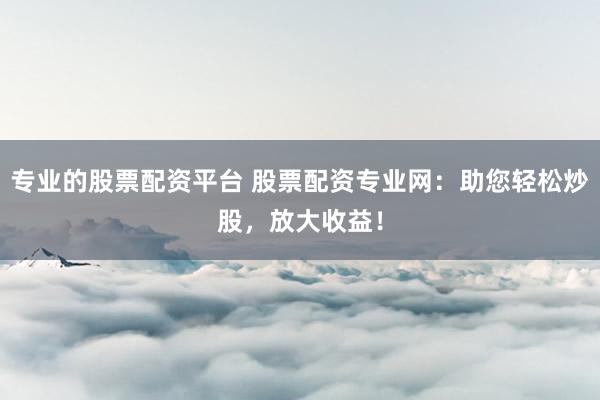 专业的股票配资平台 股票配资专业网：助您轻松炒股，放大收益！