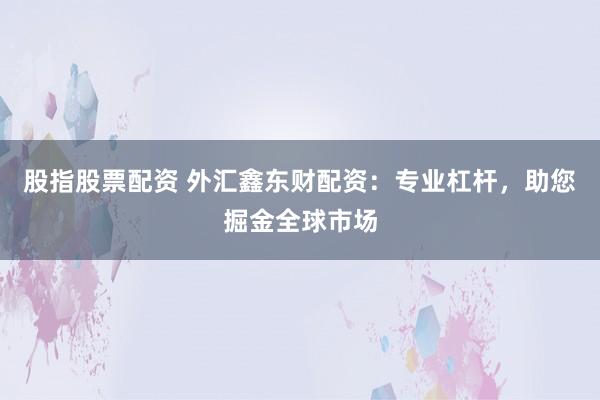 股指股票配资 外汇鑫东财配资：专业杠杆，助您掘金全球市场