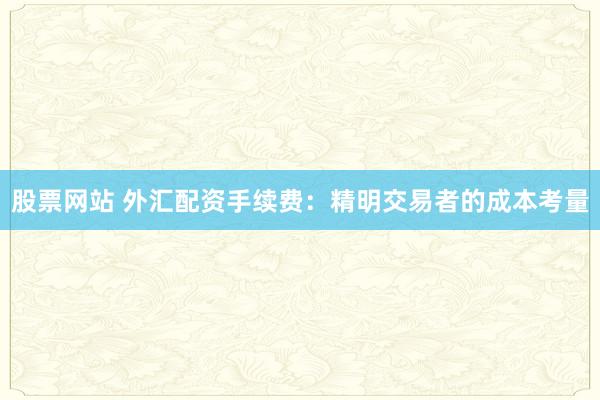 股票网站 外汇配资手续费：精明交易者的成本考量