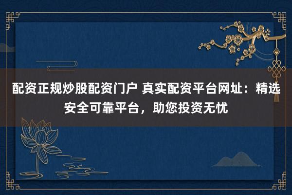 配资正规炒股配资门户 真实配资平台网址：精选安全可靠平台，助您投资无忧