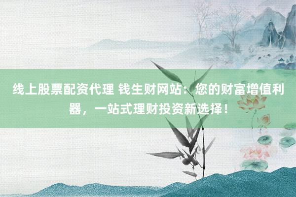 线上股票配资代理 钱生财网站：您的财富增值利器，一站式理财投资新选择！