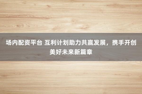 场内配资平台 互利计划助力共赢发展，携手开创美好未来新篇章