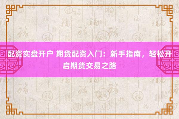 配资实盘开户 期货配资入门：新手指南，轻松开启期货交易之路