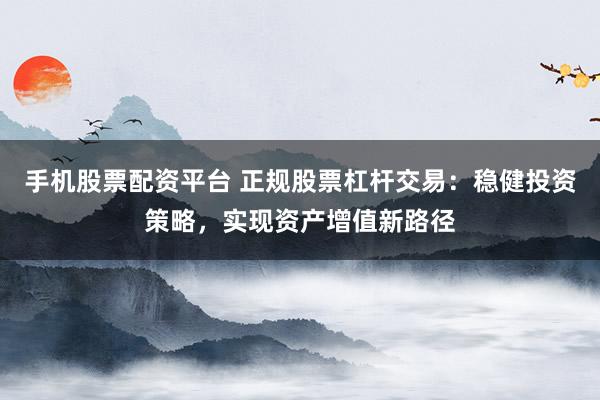手机股票配资平台 正规股票杠杆交易：稳健投资策略，实现资产增值新路径