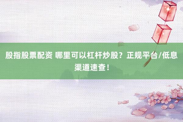 股指股票配资 哪里可以杠杆炒股？正规平台/低息渠道速查！