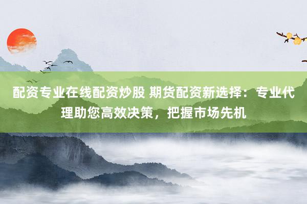 配资专业在线配资炒股 期货配资新选择：专业代理助您高效决策，把握市场先机