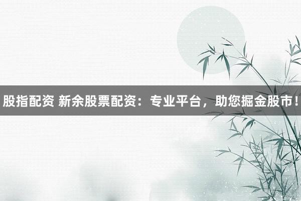 股指配资 新余股票配资：专业平台，助您掘金股市！