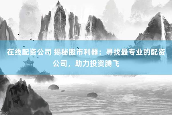 在线配资公司 揭秘股市利器：寻找最专业的配资公司，助力投资腾飞