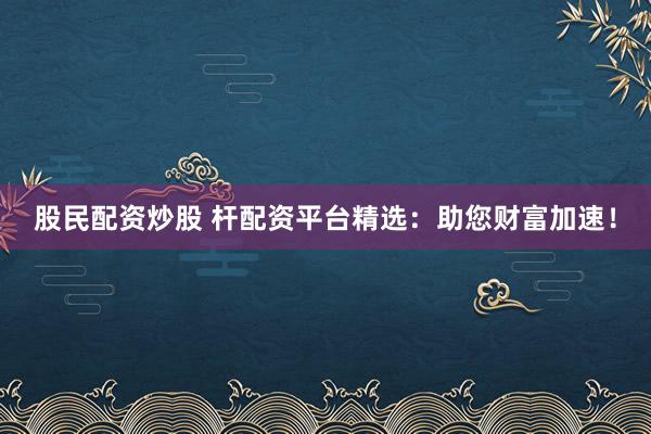股民配资炒股 杆配资平台精选：助您财富加速！