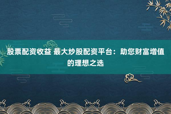 股票配资收益 最大炒股配资平台：助您财富增值的理想之选