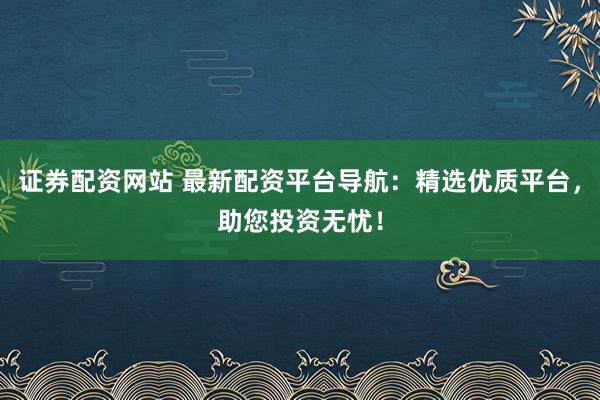 证券配资网站 最新配资平台导航：精选优质平台，助您投资无忧！