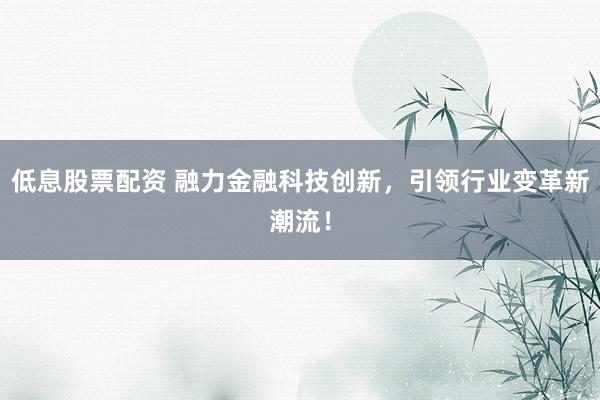 低息股票配资 融力金融科技创新，引领行业变革新潮流！