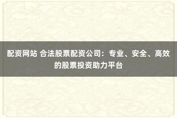 配资网站 合法股票配资公司：专业、安全、高效的股票投资助力平台