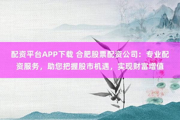 配资平台APP下载 合肥股票配资公司：专业配资服务，助您把握股市机遇，实现财富增值