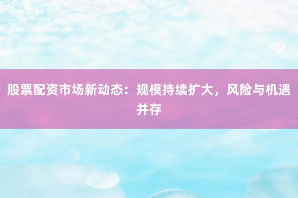 股票配资市场新动态：规模持续扩大，风险与机遇并存