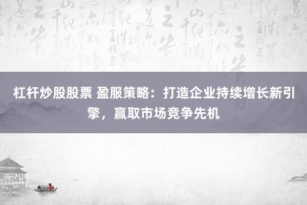 杠杆炒股股票 盈服策略：打造企业持续增长新引擎，赢取市场竞争先机