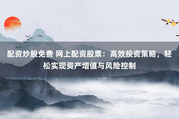 配资炒股免费 网上配资股票：高效投资策略，轻松实现资产增值与风险控制