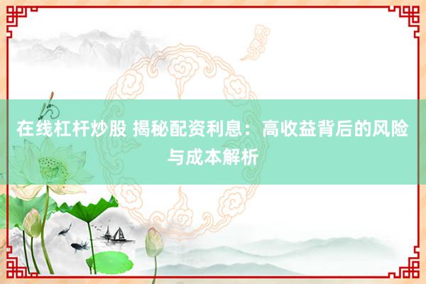 在线杠杆炒股 揭秘配资利息:高收益背后的风险与成本解析