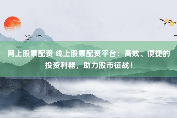 网上股票配资 线上股票配资平台：高效、便捷的投资利器，助力股市征战！