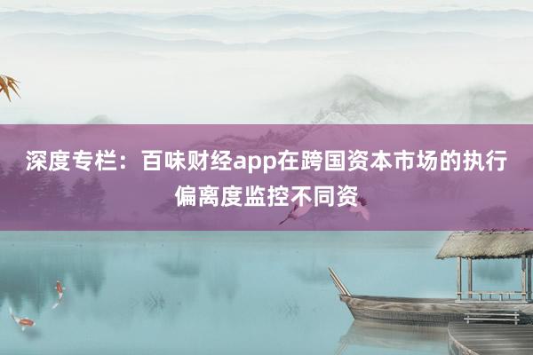 深度专栏：百味财经app在跨国资本市场的执行偏离度监控不同资