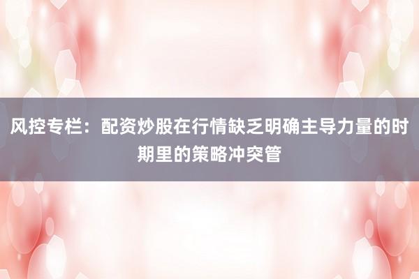 风控专栏：配资炒股在行情缺乏明确主导力量的时期里的策略冲突管