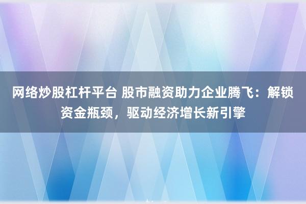 网络炒股杠杆平台 股市融资助力企业腾飞：解锁资金瓶颈，驱动经济增长新引擎