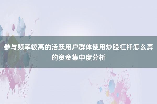参与频率较高的活跃用户群体使用炒股杠杆怎么弄的资金集中度分析