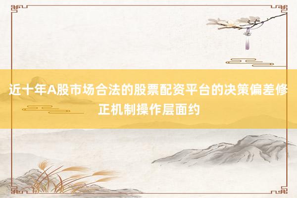 近十年A股市场合法的股票配资平台的决策偏差修正机制操作层面约