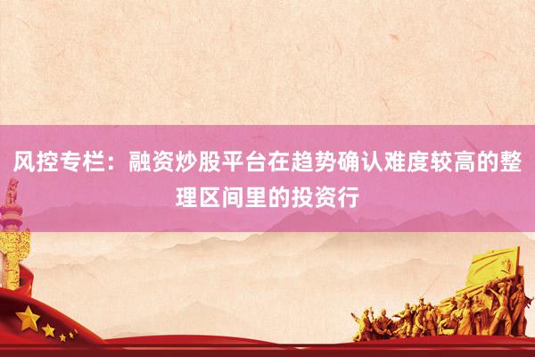 风控专栏：融资炒股平台在趋势确认难度较高的整理区间里的投资行